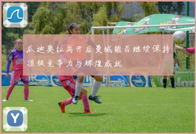 瓜迪奥拉离开后曼城能否继续保持顶级竞争力与辉煌成就