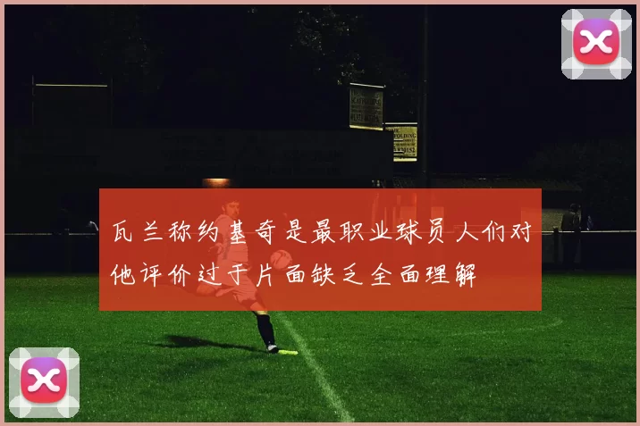 瓦兰称约基奇是最职业球员人们对他评价过于片面缺乏全面理解