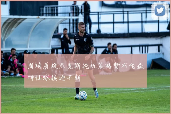 周琦质疑尼克斯挖坑策略赞布伦森神仙球接连不断