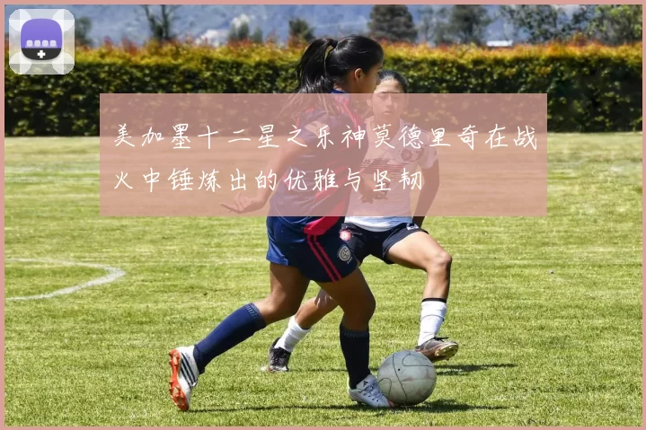 美加墨十二星之乐神莫德里奇在战火中锤炼出的优雅与坚韧