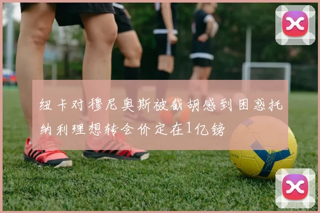 纽卡对穆尼奥斯被截胡感到困惑托纳利理想转会价定在1亿镑