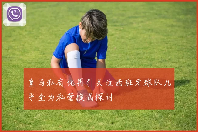 皇马私有化再引关注西班牙球队几乎全为私营模式探讨