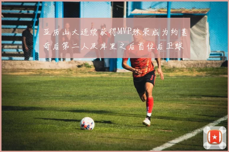亚历山大连续获得MVP殊荣成为约基奇后第二人及库里之后首位后卫球员