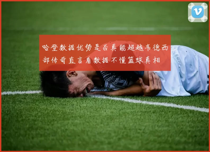 哈登数据优势是否真能超越韦德西部传奇直言看数据不懂篮球真相
