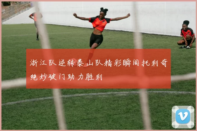 浙江队逆转泰山队精彩瞬间托利奇绝妙破门助力胜利