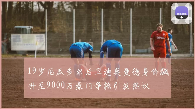 19岁厄瓜多尔后卫迪奥曼德身价飙升至9000万豪门争抢引发热议