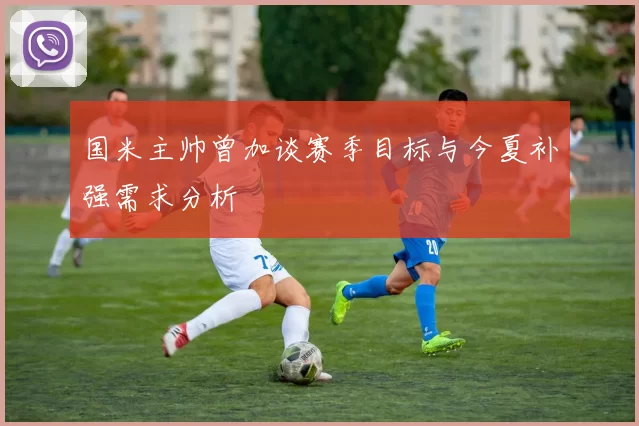 国米主帅曾加谈赛季目标与今夏补强需求分析
