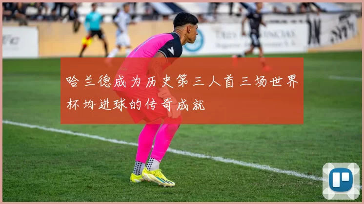 哈兰德成为历史第三人首三场世界杯均进球的传奇成就