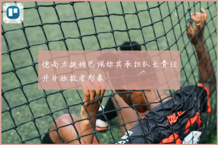 德尚力挺姆巴佩称其承担队长责任并非独裁者形象